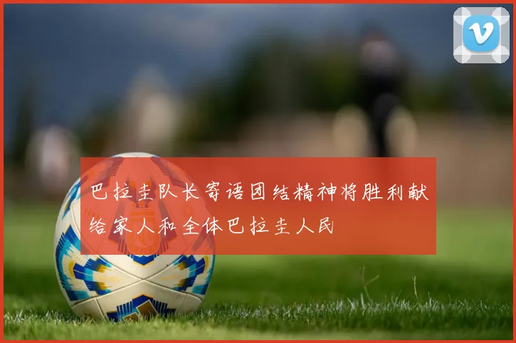巴拉圭队长寄语团结精神将胜利献给家人和全体巴拉圭人民