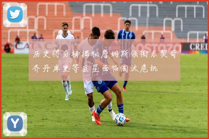 历史得分榜揭秘詹姆斯领衔东契奇乔丹库里等巨星面临淘汰危机
