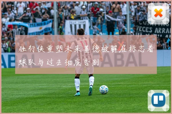 独行侠重塑未来基德被解雇标志着球队与过去彻底告别