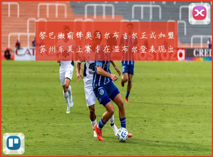 黎巴嫩前锋奥马尔布吉尔正式加盟苏州东吴上赛季在温布尔登表现出色