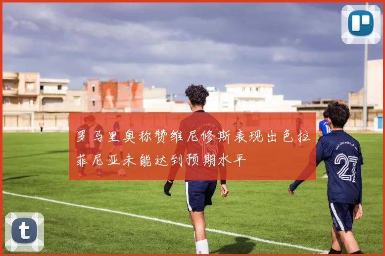 罗马里奥称赞维尼修斯表现出色拉菲尼亚未能达到预期水平