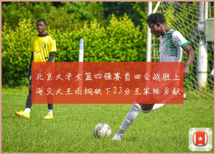 北京大学女篮四强赛首回合战胜上海交大王雨桐砍下23分王家绘贡献21分14篮板