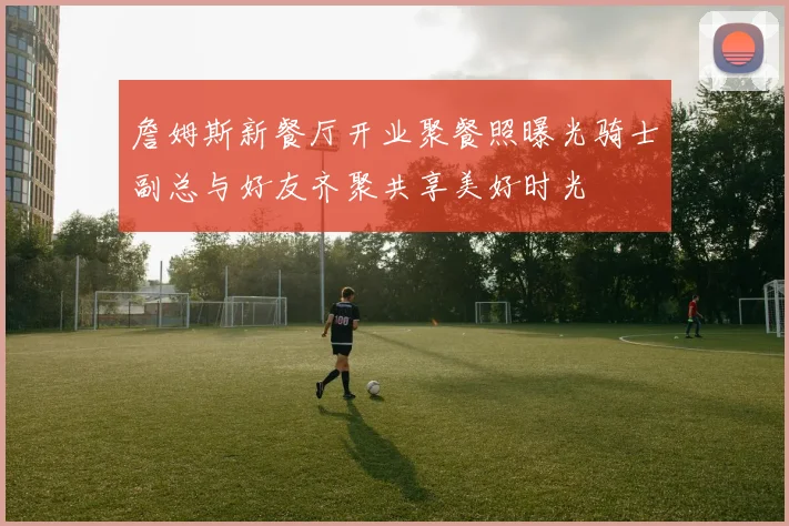 詹姆斯新餐厅开业聚餐照曝光骑士副总与好友齐聚共享美好时光