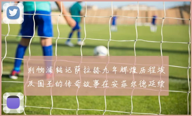 利物浦铭记萨拉赫九年辉煌历程埃及国王的传奇故事在安菲尔德延续