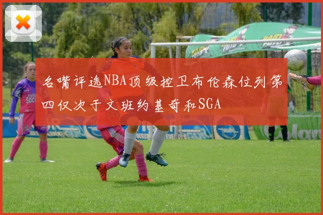 名嘴评选NBA顶级控卫布伦森位列第四仅次于文班约基奇和SGA