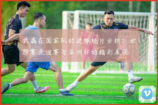 武磊在国家队的进球统计分析：世预赛友谊赛与亚洲杯的精彩表现