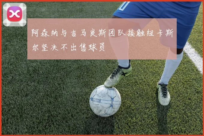 阿森纳与吉马良斯团队接触纽卡斯尔坚决不出售球员