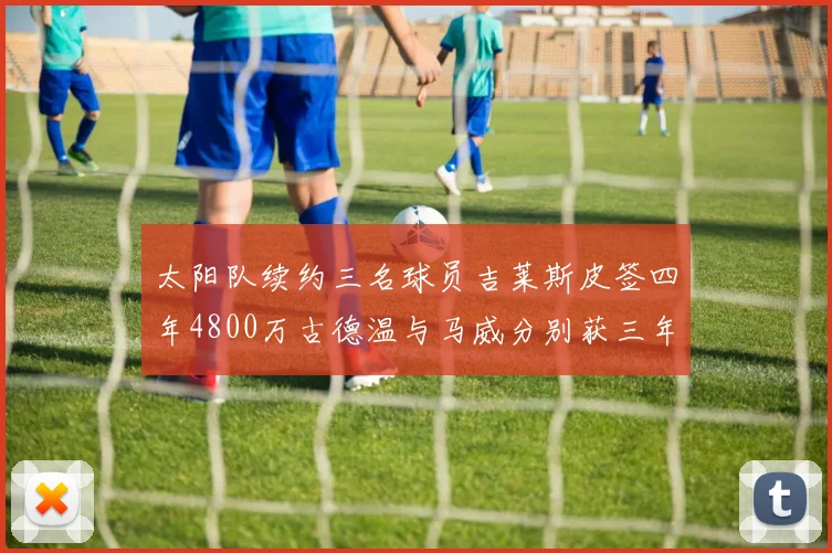 太阳队续约三名球员吉莱斯皮签四年4800万古德温与马威分别获三年合同