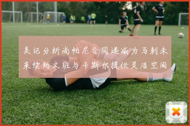 美记分析尚帕尼合同递减为马刺未来续约文班与卡斯尔提供灵活空间