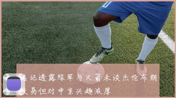 名记透露绿军与火箭未谈杰伦布朗交易但对申京兴趣浓厚