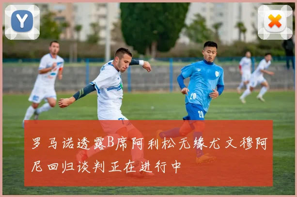 罗马诺透露B席阿利松无缘尤文穆阿尼回归谈判正在进行中
