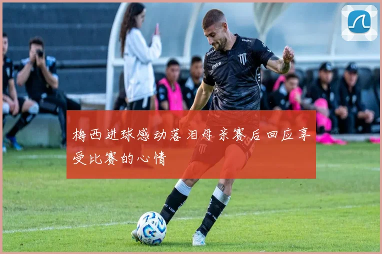 梅西进球感动落泪母亲赛后回应享受比赛的心情
