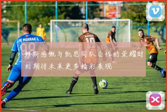 赖斯感慨与凯恩同队合作的荣耀时刻期待未来更多精彩表现