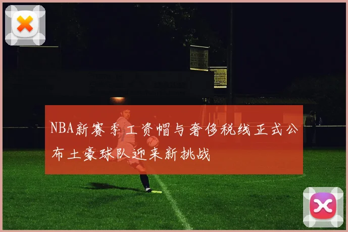 NBA新赛季工资帽与奢侈税线正式公布土豪球队迎来新挑战