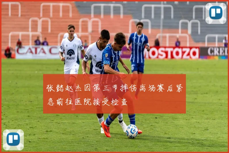 张懿赵杰因第三节摔伤离场赛后紧急前往医院接受检查