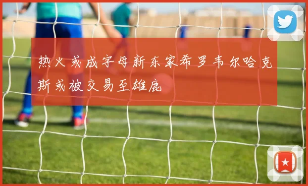 热火或成字母新东家希罗韦尔哈克斯或被交易至雄鹿