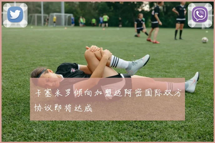 卡塞米罗倾向加盟迈阿密国际双方协议即将达成