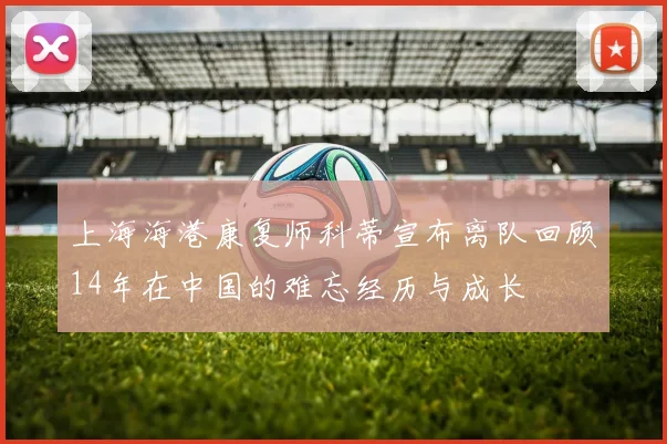 上海海港康复师科蒂宣布离队回顾14年在中国的难忘经历与成长