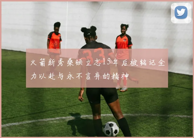 火箭新秀桑顿立志15年后被铭记全力以赴与永不言弃的精神