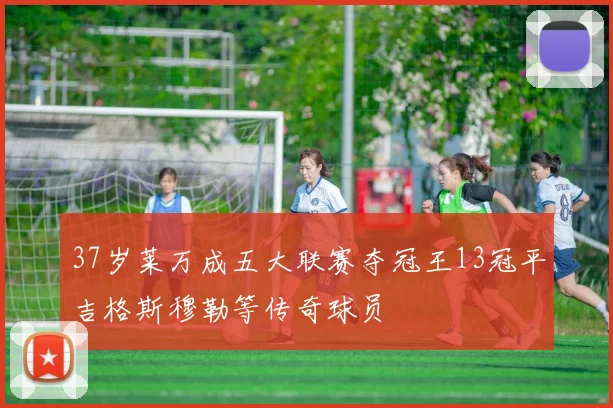 37岁莱万成五大联赛夺冠王13冠平吉格斯穆勒等传奇球员
